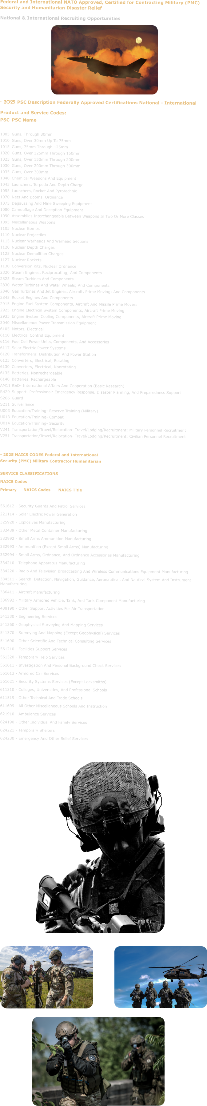 Federal and International NATO Approved, Certified for Contracting Military (PMC) Security and Humanitarian Disaster Relief National & International Recruiting Opportunities           - 2025 PSC Description Federally Approved Certifications National - International Product and Service Codes: PSC	PSC Name  1005	Guns, Through 30mm 1010	Guns, Over 30mm Up To 75mm 1015	Guns, 75mm Through 125mm 1020	Guns, Over 125mm Through 150mm 1025	Guns, Over 150mm Through 200mm 1030	Guns, Over 200mm Through 300mm 1035	Guns, Over 300mm 1040	Chemical Weapons And Equipment 1045	Launchers, Torpedo And Depth Charge 1055	Launchers, Rocket And Pyrotechnic 1070	Nets And Booms, Ordnance 1075	Degaussing And Mine Sweeping Equipment 1080	Camouflage And Deception Equipment 1090	Assemblies Interchangeable Between Weapons In Two Or More Classes 1095	Miscellaneous Weapons 1105	Nuclear Bombs 1110	Nuclear Projectiles 1115	Nuclear Warheads And Warhead Sections 1120	Nuclear Depth Charges 1125	Nuclear Demolition Charges 1127	Nuclear Rockets 1130	Conversion Kits, Nuclear Ordnance 2820	Steam Engines, Reciprocating; And Components 2825	Steam Turbines And Components 2830	Water Turbines And Water Wheels; And Components 2840	Gas Turbines And Jet Engines, Aircraft, Prime Moving; And Components 2845	Rocket Engines And Components 2915	Engine Fuel System Components, Aircraft And Missile Prime Movers 2925	Engine Electrical System Components, Aircraft Prime Moving 2935	Engine System Cooling Components, Aircraft Prime Moving 3040	Miscellaneous Power Transmission Equipment 6105	Motors, Electrical 6110	Electrical Control Equipment 6116	Fuel Cell Power Units, Components, And Accessories 6117	Solar Electric Power Systems 6120	Transformers: Distribution And Power Station 6125	Converters, Electrical, Rotating 6130	Converters, Electrical, Nonrotating 6135	Batteries, Nonrechargeable 6140	Batteries, Rechargeable AM11	R&D- International Affairs And Cooperation (Basic Research) R429	Support- Professional: Emergency Response, Disaster Planning, And Preparedness Support S206	Guard S211	Surveillance U003	Education/Training- Reserve Training (Military) U013	Education/Training- Combat U014	Education/Training- Security V241	Transportation/Travel/Relocation- Travel/Lodging/Recruitment: Military Personnel Recruitment V251	Transportation/Travel/Relocation- Travel/Lodging/Recruitment: Civilian Personnel Recruitment   - 2025 NAICS CODES Federal and International Security (PMC) Military Contractor Humanitarian  SERVICE CLASSIFICATIONS NAICS Codes Primary	NAICS Codes	NAICS Title  561612 - Security Guards And Patrol Services 221114 - Solar Electric Power Generation 325920 - Explosives Manufacturing 332439 - Other Metal Container Manufacturing 332992 - Small Arms Ammunition Manufacturing 332993 - Ammunition (Except Small Arms) Manufacturing 332994 - Small Arms, Ordnance, And Ordnance Accessories Manufacturing 334210 - Telephone Apparatus Manufacturing 334220 - Radio And Television Broadcasting And Wireless Communications Equipment Manufacturing 334511 - Search, Detection, Navigation, Guidance, Aeronautical, And Nautical System And Instrument Manufacturing 336411 - Aircraft Manufacturing 336992 - Military Armored Vehicle, Tank, And Tank Component Manufacturing 488190 - Other Support Activities For Air Transportation 541330 - Engineering Services 541360 - Geophysical Surveying And Mapping Services 541370 - Surveying And Mapping (Except Geophysical) Services 541690 - Other Scientific And Technical Consulting Services 561210 - Facilities Support Services 561320 - Temporary Help Services 561611 - Investigation And Personal Background Check Services 561613 - Armored Car Services 561621 - Security Systems Services (Except Locksmiths) 611310 - Colleges, Universities, And Professional Schools 611519 - Other Technical And Trade Schools 611699 - All Other Miscellaneous Schools And Instruction 621910 - Ambulance Services 624190 - Other Individual And Family Services 624221 - Temporary Shelters 624230 - Emergency And Other Relief Services
