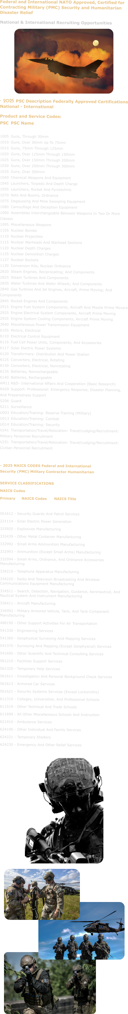 Federal and International NATO Approved, Certified for Contracting Military (PMC) Security and Humanitarian Disaster Relief National & International Recruiting Opportunities           - 2025 PSC Description Federally Approved Certifications National - International Product and Service Codes: PSC	PSC Name  1005	Guns, Through 30mm 1010	Guns, Over 30mm Up To 75mm 1015	Guns, 75mm Through 125mm 1020	Guns, Over 125mm Through 150mm 1025	Guns, Over 150mm Through 200mm 1030	Guns, Over 200mm Through 300mm 1035	Guns, Over 300mm 1040	Chemical Weapons And Equipment 1045	Launchers, Torpedo And Depth Charge 1055	Launchers, Rocket And Pyrotechnic 1070	Nets And Booms, Ordnance 1075	Degaussing And Mine Sweeping Equipment 1080	Camouflage And Deception Equipment 1090	Assemblies Interchangeable Between Weapons In Two Or More Classes 1095	Miscellaneous Weapons 1105	Nuclear Bombs 1110	Nuclear Projectiles 1115	Nuclear Warheads And Warhead Sections 1120	Nuclear Depth Charges 1125	Nuclear Demolition Charges 1127	Nuclear Rockets 1130	Conversion Kits, Nuclear Ordnance 2820	Steam Engines, Reciprocating; And Components 2825	Steam Turbines And Components 2830	Water Turbines And Water Wheels; And Components 2840	Gas Turbines And Jet Engines, Aircraft, Prime Moving; And Components 2845	Rocket Engines And Components 2915	Engine Fuel System Components, Aircraft And Missile Prime Movers 2925	Engine Electrical System Components, Aircraft Prime Moving 2935	Engine System Cooling Components, Aircraft Prime Moving 3040	Miscellaneous Power Transmission Equipment 6105	Motors, Electrical 6110	Electrical Control Equipment 6116	Fuel Cell Power Units, Components, And Accessories 6117	Solar Electric Power Systems 6120	Transformers: Distribution And Power Station 6125	Converters, Electrical, Rotating 6130	Converters, Electrical, Nonrotating 6135	Batteries, Nonrechargeable 6140	Batteries, Rechargeable AM11	R&D- International Affairs And Cooperation (Basic Research) R429	Support- Professional: Emergency Response, Disaster Planning, And Preparedness Support S206	Guard S211	Surveillance U003	Education/Training- Reserve Training (Military) U013	Education/Training- Combat U014	Education/Training- Security V241	Transportation/Travel/Relocation- Travel/Lodging/Recruitment: Military Personnel Recruitment V251	Transportation/Travel/Relocation- Travel/Lodging/Recruitment: Civilian Personnel Recruitment   - 2025 NAICS CODES Federal and International Security (PMC) Military Contractor Humanitarian  SERVICE CLASSIFICATIONS NAICS Codes Primary	NAICS Codes	NAICS Title  561612 - Security Guards And Patrol Services 221114 - Solar Electric Power Generation 325920 - Explosives Manufacturing 332439 - Other Metal Container Manufacturing 332992 - Small Arms Ammunition Manufacturing 332993 - Ammunition (Except Small Arms) Manufacturing 332994 - Small Arms, Ordnance, And Ordnance Accessories Manufacturing 334210 - Telephone Apparatus Manufacturing 334220 - Radio And Television Broadcasting And Wireless Communications Equipment Manufacturing 334511 - Search, Detection, Navigation, Guidance, Aeronautical, And Nautical System And Instrument Manufacturing 336411 - Aircraft Manufacturing 336992 - Military Armored Vehicle, Tank, And Tank Component Manufacturing 488190 - Other Support Activities For Air Transportation 541330 - Engineering Services 541360 - Geophysical Surveying And Mapping Services 541370 - Surveying And Mapping (Except Geophysical) Services 541690 - Other Scientific And Technical Consulting Services 561210 - Facilities Support Services 561320 - Temporary Help Services 561611 - Investigation And Personal Background Check Services 561613 - Armored Car Services 561621 - Security Systems Services (Except Locksmiths) 611310 - Colleges, Universities, And Professional Schools 611519 - Other Technical And Trade Schools 611699 - All Other Miscellaneous Schools And Instruction 621910 - Ambulance Services 624190 - Other Individual And Family Services 624221 - Temporary Shelters 624230 - Emergency And Other Relief Services